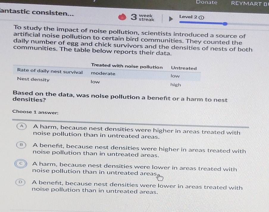 Donate REYMART B
antastic consisten... 3 streak week Level 2 r
To study the impact of noise pollution, scientists introduced a source of
artificial noise pollution to certain bird communities. They counted the
daily number of egg and chick survivors and the densities of nests of both
communities. The table below reports their data.
Based on the data, was noise pollution a beneft or a harm to nest
densities?
Choose 1 answer:
A  A harm, because nest densities were higher in areas treated with
noise pollution than in untreated areas.
B  A beneft, because nest densities were higher in areas treated with
noise pollution than in untreated areas.
A harm, because nest densities were lower in areas treated with
noise pollution than in untreated areas.
A beneft, because nest densities were lower in areas treated with
noise pollution than in untreated areas.