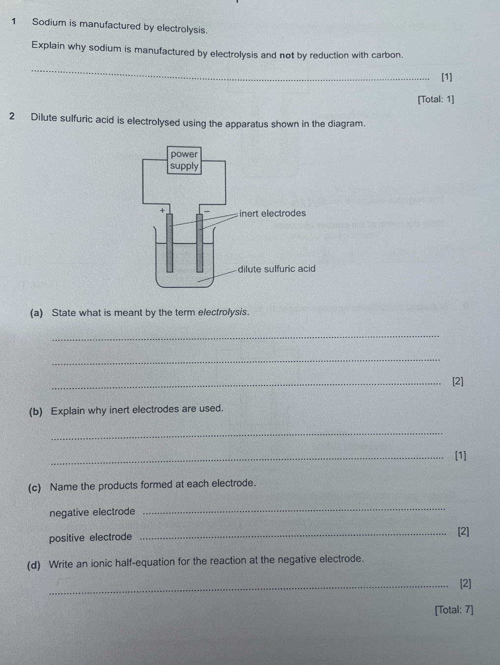 Sodium is manufactured by electrolysis. 
Explain why sodium is manufactured by electrolysis and not by reduction with carbon. 
_ 
[1] 
[Total: 1] 
2 Dilute sulfuric acid is electrolysed using the apparatus shown in the diagram. 
(a) State what is meant by the term electrolysis. 
_ 
_ 
_[2] 
(b) Explain why inert electrodes are used. 
_ 
_[1] 
(c) Name the products formed at each electrode. 
negative electrode 
_ 
positive electrode 
_[2] 
(d) Write an ionic half-equation for the reaction at the negative electrode. 
_[2] 
[Total: 7]