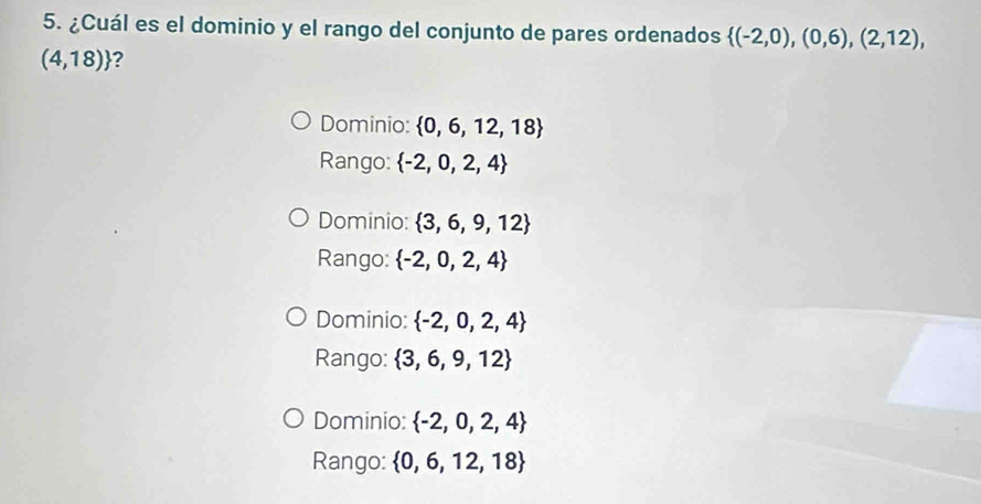 ¿Cuál es el dominio y el rango del conjunto de pares ordenados  (-2,0),(0,6),(2,12),
(4,18) ?
Dominio:  0,6,12,18
Rango:  -2,0,2,4
Dominio:  3,6,9,12
Rango:  -2,0,2,4
Dominio:  -2,0,2,4
Rango:  3,6,9,12
Dominio:  -2,0,2,4
Rango:  0,6,12,18