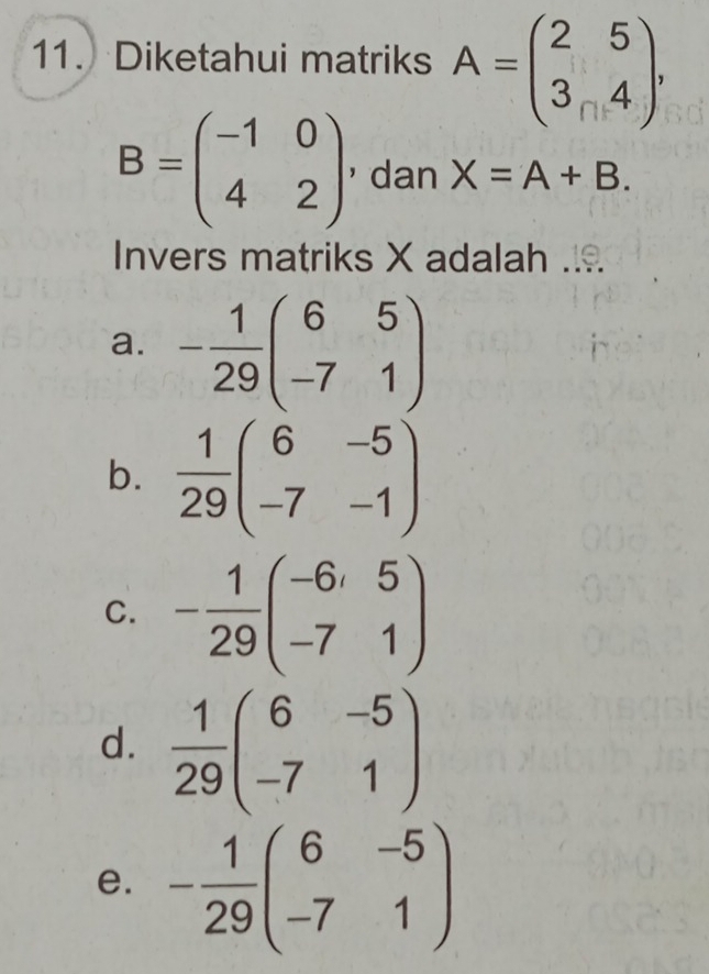 Diketahui matriks A=beginpmatrix 2&5 3&4endpmatrix ,
B=beginpmatrix -1&0 4&2endpmatrix ， dan X=A+B. 
Invers matriks X adalah ....
a. - 1/29 beginpmatrix 6&5 -7&1endpmatrix
b.  1/29 beginpmatrix 6&-5 -7&-1endpmatrix
C. - 1/29 beginpmatrix -6&5 -7&1endpmatrix
d.  1/29 beginpmatrix 6&-5 -7&1endpmatrix
e. - 1/29 beginpmatrix 6&-5 -7&1endpmatrix