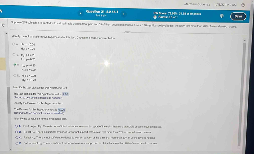 Matthew Gutierrez 11/13/22 11:42 AM
< Question 21 8.2.13-T HW Score:  78.96%, 31.58 of 40 points
Part 4 of 4 Points: 0.5 of 1 Save
Suppose 215 subjects are treated with a drug that is used to treat pain and 55 of them developed nausea. Use a 0.10 significance level to test the claim that more than 20% of users develop nausea.
Identify the null and alternative hypotheses for this test. Choose the correct answer below
A. H_0:p=0.20
H_1:p!= 0.20
B. H_0:p>0.20
H_1:p=0.20
c. H_0:p=0.20
H_1:p>0.20
D. H_0:p=0.20
H_1:p<0.20
Identify the test statistic for this hypothesis test.
The test statistic for this hypothesis test is 2.05. 
(Round to two decimal places as needed.)
Identify the P -value for this hypothesis test.
The P -value for this hypothesis test is 0.020
(Round to three decimal places as needed.)
Identify the conclusion for this hypothesis test.
A. Fail to reject H_0. There is not sufficient evidence to warrant support of the claim that more than 20% of users develop nausea.
B. Reject H_0. There is sufficient evidence to warrant support of the claim that more than 20% of users develop nausea.
C. Reject H_0. There is not sufficient evidence to warrant support of the claim that more than 20% of users develop nausea.
D. Fail to reject H_0. There is sufficient evidence to warrant support of the claim that more than 20% of users develop nausea.