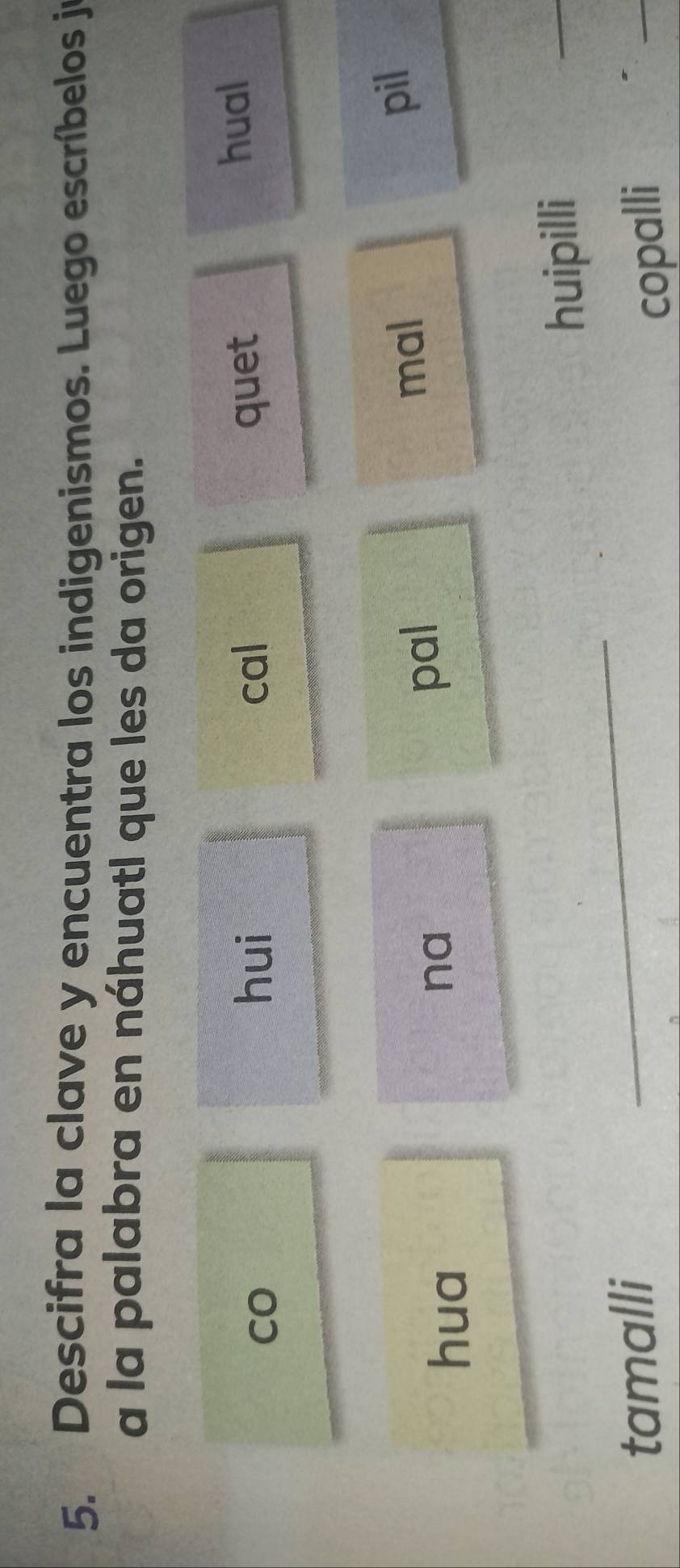 Descifra la clave y encuentra los indigenismos. Luego escríbelos je 
a la palabra en náhuatl que les da origen. 
CO cal quet hual 
hui 
hua na mal pil 
pal 
huipillí 
_ 
tamalli 
_ 
copalli 
_