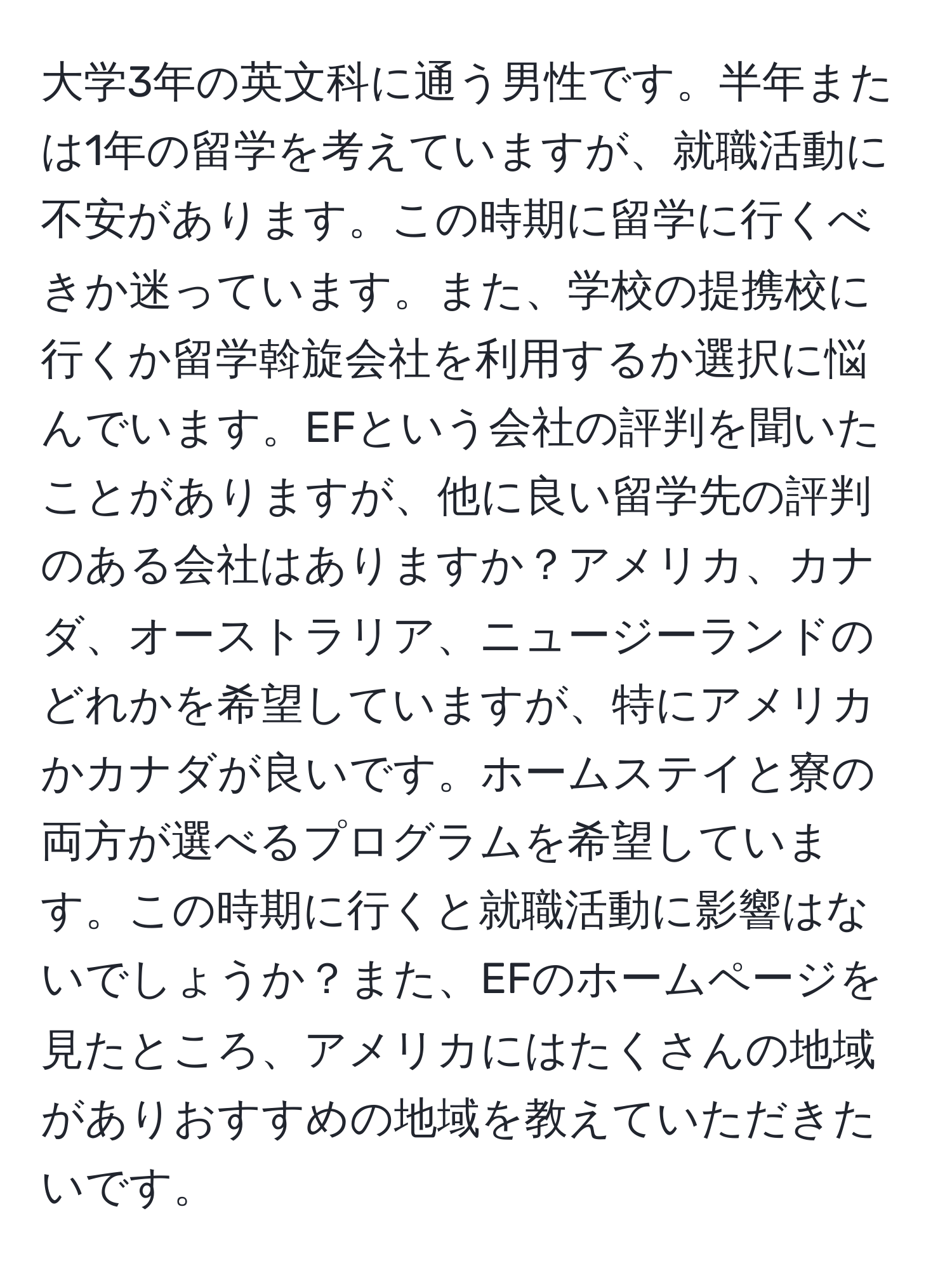 大学3年の英文科に通う男性です。半年または1年の留学を考えていますが、就職活動に不安があります。この時期に留学に行くべきか迷っています。また、学校の提携校に行くか留学斡旋会社を利用するか選択に悩んでいます。EFという会社の評判を聞いたことがありますが、他に良い留学先の評判のある会社はありますか？アメリカ、カナダ、オーストラリア、ニュージーランドのどれかを希望していますが、特にアメリカかカナダが良いです。ホームステイと寮の両方が選べるプログラムを希望しています。この時期に行くと就職活動に影響はないでしょうか？また、EFのホームページを見たところ、アメリカにはたくさんの地域がありおすすめの地域を教えていただきたいです。