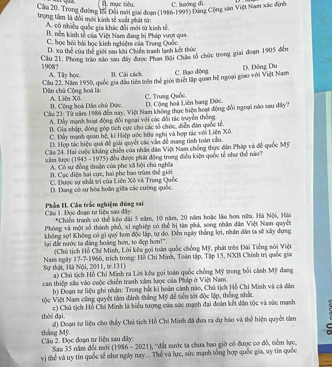 B. mục tiêu. C. hướng đi.
Câu 20. Trong đường lối Đổi mới giai đoạn (1986-1995) Đảng Cộng sản Việt Nam xác định
trọng tâm là đồi mới kinh tế xuất phát từ:
A. có nhiều quốc gia khác đồi mới từ kinh tế.
B. nền kinh tế của Việt Nam đang bị Pháp vượt qua.
C. học hỏi bài học kinh nghiệm của Trung Quốc.
D. xu thế của thế giới sau khi Chiến tranh lạnh kết thúc
Câu 21. Phong trào nào sau đây được Phan Bội Châu tổ chức trong giai đoạn 1905 đến
1908? D. Đông Du
A. Tây học. B. Cải cách. C. Bạo động
Câu 22. Năm 1950, quốc gia đầu tiên trên thế giới thiết lập quan hệ ngoại giao với Việt Nam
Dân chủ Cộng hoà là:
A. Liên Xô. C. Trung Quốc.
B. Cộng hoà Dân chủ Đức. D. Cộng hoà Liên bang Đức.
Câu 23: Từ năm 1986 đến nay, Việt Nam không thực hiện hoạt động đối ngoại nào sau đây?
A. Đầy mạnh hoạt động đối ngoại với các đối tác truyền thống.
B. Gia nhập, đóng góp tích cực cho các tổ chức, diễn đàn quốc tế.
C. Đầy mạnh quan hệ, kí Hiệp ước hữu nghị và hợp tác với Liện Xô.
D. Hợp tác hiệu quả để giải quyết các vấn đề mang tính toàn cầu.
Câu 24. Hai cuộc kháng chiến của nhân dân Việt Nam chống thực dân Pháp và đế quốc Mỹ
xâm lược (1945 - 1975) đều được phát động trong điều kiện quốc tế như thế nào?
A. Có sự đồng thuận của phe xã hội chủ nghĩa
B. Cục diện hai cực, hai phe bao trùm thế giới
C. Được sự nhất trí của Liên Xô và Trung Quốc
D. Đang có sự hòa hoãn giữa các cường quốc.
Phần II. Câu trắc nghiệm đúng sai
Câu 1. Đọc đoạn tư liệu sau đây:
*Chiến tranh có thể kéo dài 5 năm, 10 năm, 20 năm hoặc lâu hơn nữa. Hà Nội, Hải
Phòng và một số thành phố, xí nghiệp có thể bị tàn phá, song nhân dân Việt Nam quyết
không sợ! Không có gì quý hơn độc lập, tự do. Đến ngày thắng lợi, nhân dân ta sẽ xây dựng
lại đất nước ta đàng hoàng hơn, to đẹp hơn!”.
(Chủ tịch Hồ Chí Minh, Lời kêu gọi toàn quốc chống Mỹ, phát trên Đài Tiếng nói Việt
Nam ngày 17-7-1966, trích trong: Hồ Chí Minh, Toàn tập, Tập 15, NXB Chính trị quốc gia
Sự thật, Hà Nội, 2011, tr.131)
a) Chủ tịch Hồ Chí Minh ra Lời kêu gọi toàn quốc chống Mỹ trong bối cảnh Mỹ đang
can thiệp sâu vào cuộc chiến tranh xâm lược của Pháp ở Việt Nam.
b) Đoạn tư liệu ghi nhận: Trong bất kì hoàn cảnh nào, Chủ tịch Hồ Chí Minh và cả dân
ộc Việt Nam cũng quyết tâm đánh thắng Mỹ để tiến tới độc lập, thống nhất.
c) Chủ tịch Hồ Chí Minh là biểu tượng của sức mạnh đại đoàn kết dân tộc và sức mạnh
thời đại.
C
d) Đoạn tư liệu cho thấy Chủ tịch Hồ Chí Minh đã đưa ra dự báo và thể hiện quyết tâm
thắng Mỹ.
Câu 2. Đọc đoạn tư liệu sau đây:
Sau 35 năm đồi mới (19 86-2021 9, “đất nước ta chưa bao giờ có được cơ đồ, tiềm lực,
vị thế và uy tín quốc tế như ngày nay... Thế và lực, sức mạnh tổng hợp quốc gia, uy tín quốc