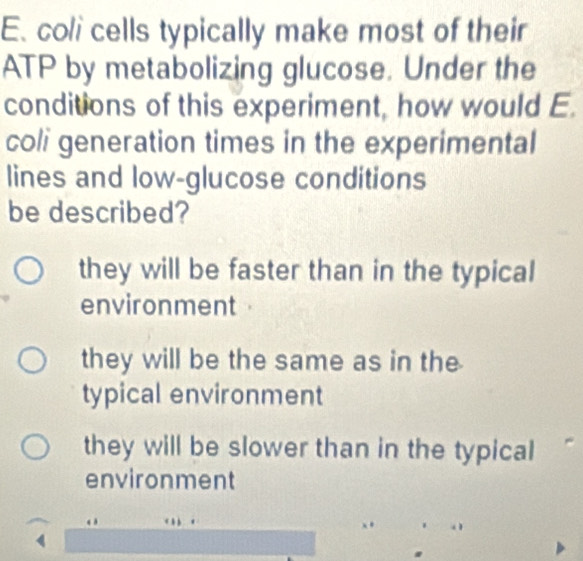 coli cells typically make most of their
ATP by metabolizing glucose. Under the
conditions of this experiment, how would E.
coli generation times in the experimental
lines and low-glucose conditions
be described?
they will be faster than in the typical
environment
they will be the same as in the
typical environment
they will be slower than in the typical
environment