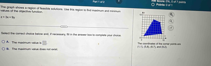 HW Score: 0%, 0 of 7 points
Points: 0 of 1
The graph shows a region of feasible solutions. Use this region to find maximum and minimum 
values of the objective function.
z=3x+9y
Select the correct choice below and, if necessary, fill in the answer box to complete your choice.
A. The maximum value is □. The coordinates of the corner points are
(1,1), (5,8), (8,7), , and (9,2).
B. The maximum value does not exist.