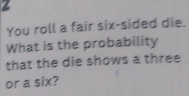 a 
You roll a fair six-sided die. 
What is the probability 
that the die shows a three 
or a six?