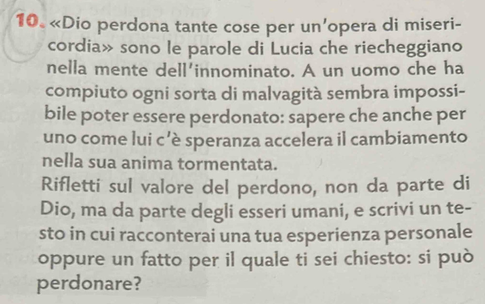 «Dio perdona tante cose per un’opera di miseri- 
cordia» sono le parole di Lucia che riecheggiano 
nella mente dell'innominato. A un uomo che ha 
compiuto ogni sorta di malvagità sembra impossi- 
bile poter essere perdonato: sapere che anche per 
uno come lui c’è speranza accelera il cambiamento 
nella sua anima tormentata. 
Rifletti sul valore del perdono, non da parte di 
Dio, ma da parte degli esseri umani, e scrivi un te- 
sto in cui racconterai una tua esperienza personale 
oppure un fatto per il quale ti sei chiesto: si può 
perdonare?