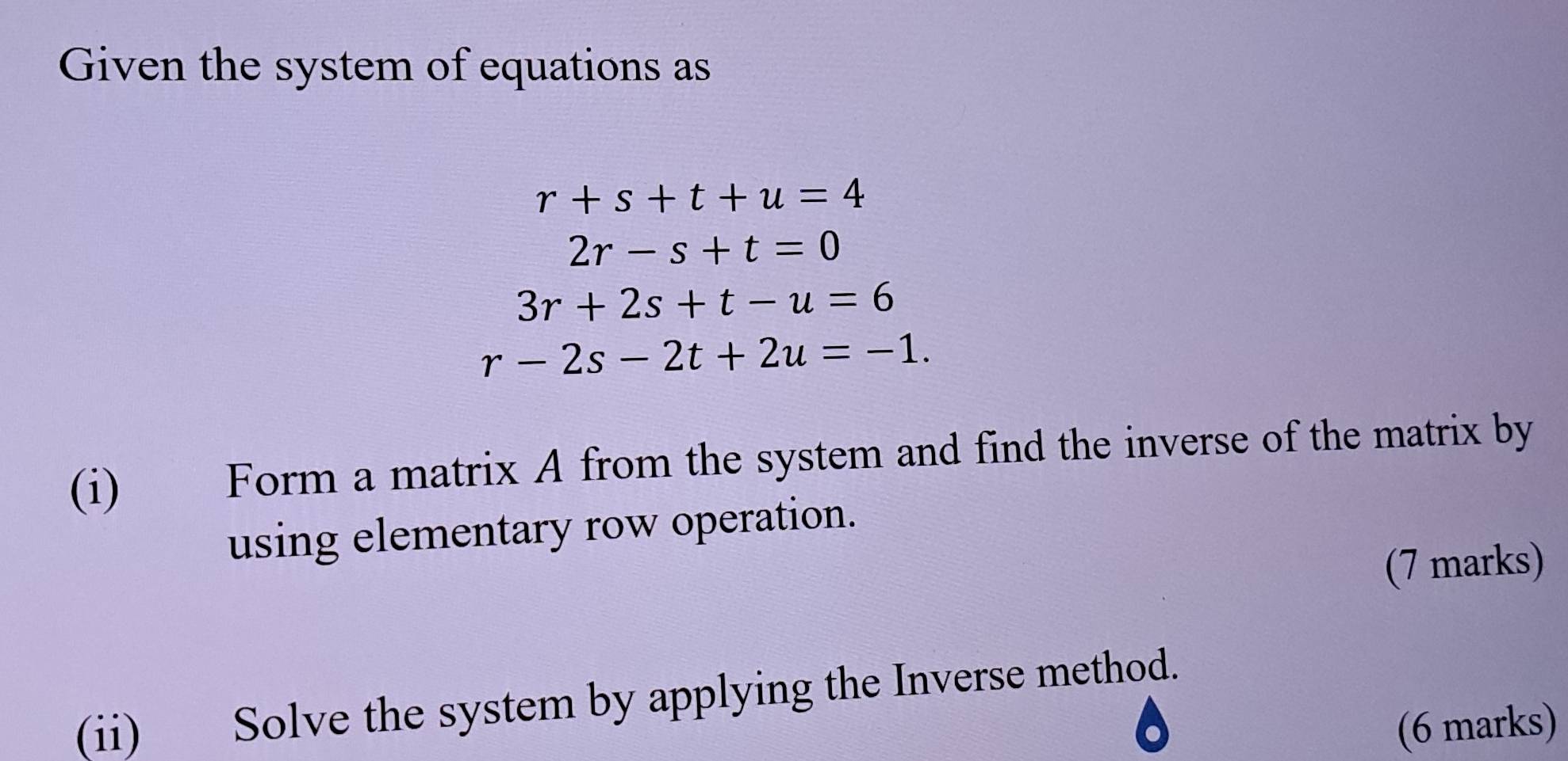 Given the system of equations as
r+s+t+u=4
2r-s+t=0
3r+2s+t-u=6
r-2s-2t+2u=-1. 
(i) Form a matrix A from the system and find the inverse of the matrix by 
using elementary row operation. 
(7 marks) 
(ii) Solve the system by applying the Inverse method. 
(6 marks)