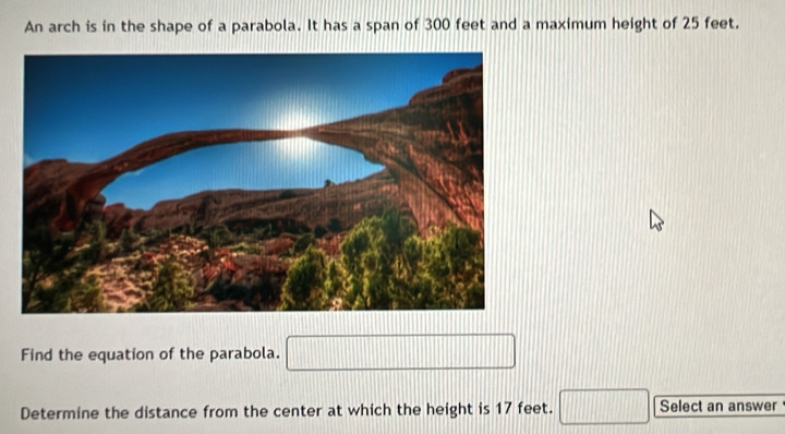 An arch is in the shape of a parabola. It has a span of 300 feet and a maximum height of 25 feet. 
Find the equation of the parabola. □ 
Determine the distance from the center at which the height is 17 feet. □ Select an answer