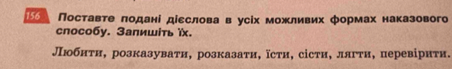 〖] Поставте πодані діεслова в усіх можливих формах наказового 
способy. Заπишίть ïx. 
Любиτи, розказувати, розказаτи, їсти, сісти, лягτи, перевірити.