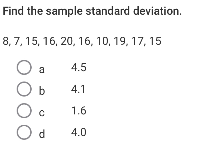 Find the sample standard deviation.
8, 7, 15, 16, 20, 16, 10, 19, 17, 15
a 4.5
b 4.1
C 1.6
d 4.0