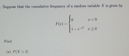 Suppose that the cumulative frequency of a random variable X is given by
F(x)=beginarrayl 0x<0 1-e^(-x^2)x≥ 0endarray.
Find 
(a) P(X>2)