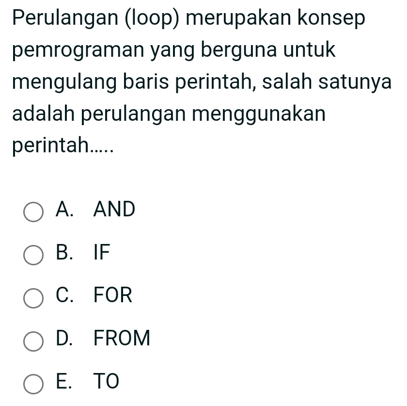 Perulangan (loop) merupakan konsep
pemrograman yang berguna untuk
mengulang baris perintah, salah satunya
adalah perulangan menggunakan
perintah.....
A. AND
B. IF
C. FOR
D. FROM
E. TO