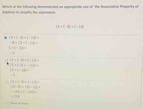 Which of the following demonstrates an appropriate use of the Associative Property of
Addition to simplify the expression:
13+(-8)+(-10) . 13+(-8)+(-10)=
-8+13+(-10)=
5+(-10)=
-5
Q 13+(-8)+(-10)=
13+(-8+-10)=
13+(-18)=
-5
13+(-8)+(-10)=
13(-8)+13(-10)=
-104+(-130)=
-234
None of these.