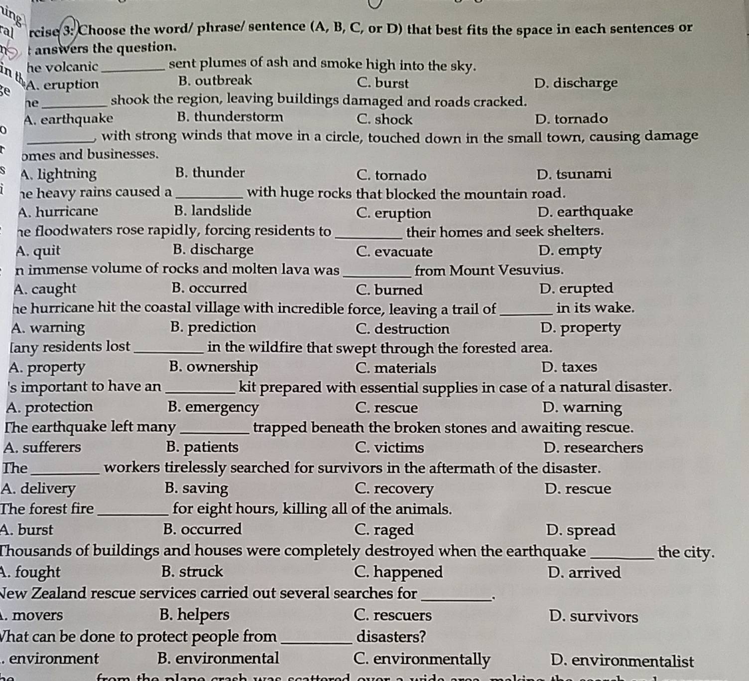 ing
ral rcise 3: Choose the word/ phrase/ sentence (A, B, C, or D) that best fits the space in each sentences or
answers the question.
he volcanic_ sent plumes of ash and smoke high into the sky.
in th
ge A. eruption B. outbreak C. burst D. discharge
he_
shook the region, leaving buildings damaged and roads cracked.
A. earthquake B. thunderstorm C. shock D. tornado
0
_, with strong winds that move in a circle, touched down in the small town, causing damage
omes and businesses.
A. lightning B. thunder C. tornado D. tsunami
he heavy rains caused a _with huge rocks that blocked the mountain road.
A. hurricane B. landslide C. eruption D. earthquake
he floodwaters rose rapidly, forcing residents to _their homes and seek shelters.
A. quit B. discharge C. evacuate D. empty
_
n immense volume of rocks and molten lava was from Mount Vesuvius.
A. caught B. occurred C. burned D. erupted
he hurricane hit the coastal village with incredible force, leaving a trail of_ in its wake.
A. warning B. prediction C. destruction D. property
[any residents lost_ in the wildfire that swept through the forested area.
A. property B. ownership C. materials D. taxes
's important to have an _kit prepared with essential supplies in case of a natural disaster.
A. protection B. emergency C. rescue D. warning
The earthquake left many_ trapped beneath the broken stones and awaiting rescue.
A. sufferers B. patients C. victims D. researchers
The_ workers tirelessly searched for survivors in the aftermath of the disaster.
A. delivery B. saving C. recovery D. rescue
The forest fire_ for eight hours, killing all of the animals.
A. burst B. occurred C. raged D. spread
Thousands of buildings and houses were completely destroyed when the earthquake_ the city.
A. fought B. struck C. happened D. arrived
New Zealand rescue services carried out several searches for_
、.
. movers B. helpers C. rescuers D. survivors
What can be done to protect people from_ disasters?
. environment B. environmental C. environmentally D. environmentalist