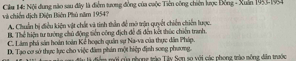 Nội dung nào sau đây là điểm tương đồng của cuộc Tiền công chiến lược Đông - Xuân 1953-1954
và chiến dịch Điện Biên Phủ năm 1954?
A. Chuẩn bị điều kiện vật chất và tinh thần để mở trận quyết chiến chiến lược.
B. Thể hiện tư tưởng chủ động tiến công địch để đi đến kết thúc chiến tranh.
C. Làm phá sản hoàn toàn Kế hoạch quân sự Na-va của thực dân Pháp.
D. Tạo cơ sở thực lực cho việc đàm phán một hiệp định song phương.
đâ y là điểm mới của phong trào Tây Sơn so với các phong trào nông dân trước