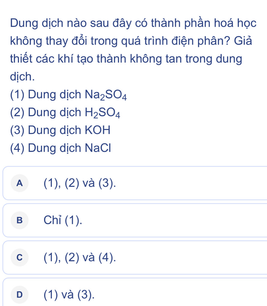 Dung dịch nào sau đây có thành phần hoá học
không thay đổi trong quá trình điện phân? Giả
thiết các khí tạo thành không tan trong dung
djch.
(1) Dung dịch Na_2SO_4
(2) Dung dịch H_2SO_4
(3) Dung dịch KOH
(4) Dung dịch NaCl
A (1), (2) và (3).
B Chỉ (1).
c (1), (2) và (4).
D (1) và (3).