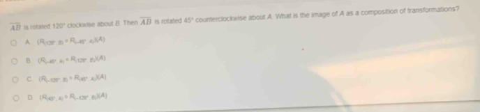 overline AB is rotated 120° clockwise about B. Then overline AB is rotated 45° counterclockwise about A. What is the image of A as a composition of transformations?
A (R_(127.8)=R_(-45°.2)(A)
B. (R_(-4)^circ ,A)∈ R_(127°,6)(A)
C. (R_(-107°,E)=R_(45°,A)(A)
D (R_(45°,R)=R_(-120°,8))(A)