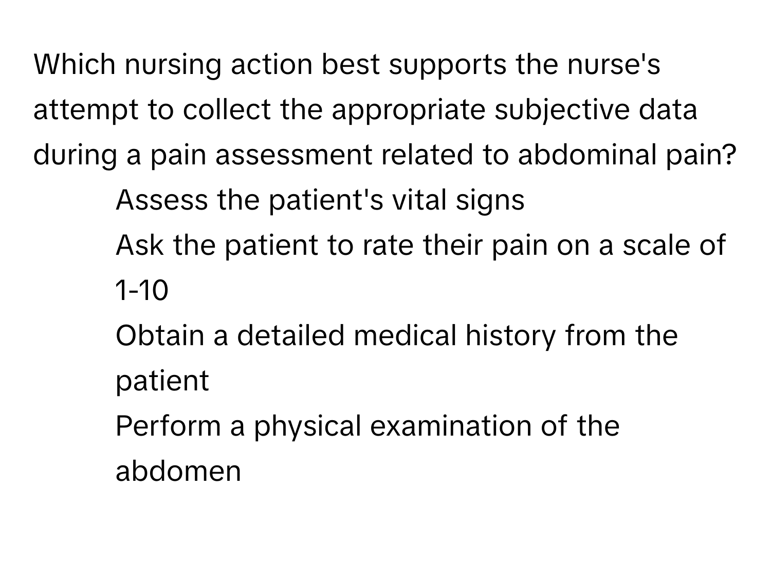 Which nursing action best supports the nurse's attempt to collect the appropriate subjective data during a pain assessment related to abdominal pain?

1) Assess the patient's vital signs 
2) Ask the patient to rate their pain on a scale of 1-10 
3) Obtain a detailed medical history from the patient 
4) Perform a physical examination of the abdomen