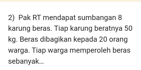 Pak RT mendapat sumbangan 8
karung beras. Tiap karung beratnya 50
kg. Beras dibagikan kepada 20 orang 
warga. Tiap warga memperoleh beras 
sebanyak...