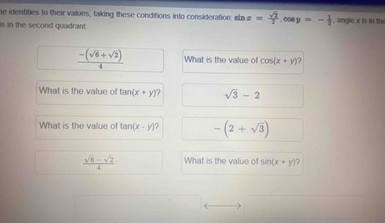 he identities to their values, taking these conditions into consideration: sin x= sqrt(2)/2 , cos y=- 1/2  , angle x is in the 
is in the second quadrant.
 (-(sqrt(6)+sqrt(2)))/4  What is the value of cos (x+y) ? 
What is the value of tan (x+y) ? sqrt(3)-2
What is the value of tan (x-y) ?
-(2+sqrt(3))
 (sqrt(6)-sqrt(2))/4 
What is the value of sin (x+y) ?