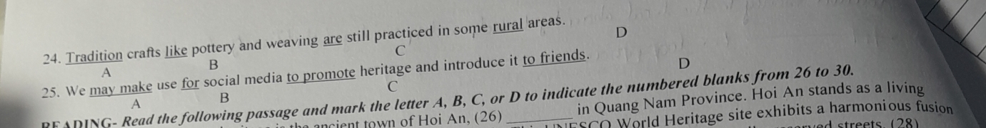 Tradition crafts like pottery and weaving are still practiced in some rural areas.
C
B
25. We may make use for social media to promote heritage and introduce it to friends.
D
A
C
RFADING- Read the following passage and mark the letter A, B, C, or D to indicate the numbered blanks from 26 to 30. in Quang Nam Province. Hoi An stands as a living
A
ancient town of Hoi An, (26) ESCO World Heritage site exhibits a harmonious fusion
d streets. (28)