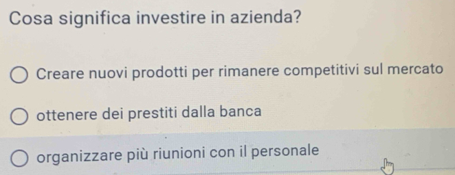 Cosa significa investire in azienda?
Creare nuovi prodotti per rimanere competitivi sul mercato
ottenere dei prestiti dalla banca
organizzare più riunioni con il personale