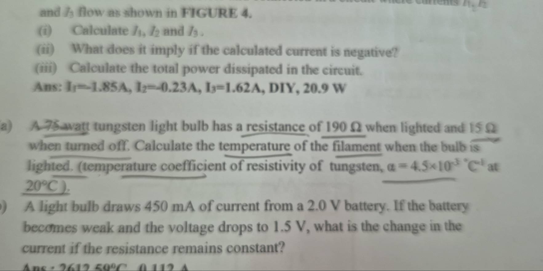 anens z. 1 
and flow as shown in FIGURE 4. 
(i) Calculate /, I_2 and I_3. 
(ii) What does it imply if the calculated current is negative? 
(iii) Calculate the total power dissipated in the circuit. 
Ans: I_1=1.85A, I_2=-0.23A, I_3=1.62A , DIY, 20.9 W
(a) A 75 watt tungsten light bulb has a resistance of 190 Ω when lighted and 15 Ω
when turned off. Calculate the temperature of the filament when the bulb is 
lighted. (temperature coefficient of resistivity of tungsten, a=4.5* 10^(3°C^-1) at
20°C). 
) A light bulb draws 450 mA of current from a 2.0 V battery. If the battery 
becomes weak and the voltage drops to 1.5 V, what is the change in the 
current if the resistance remains constant? 
Ane · 9617 50° A 112