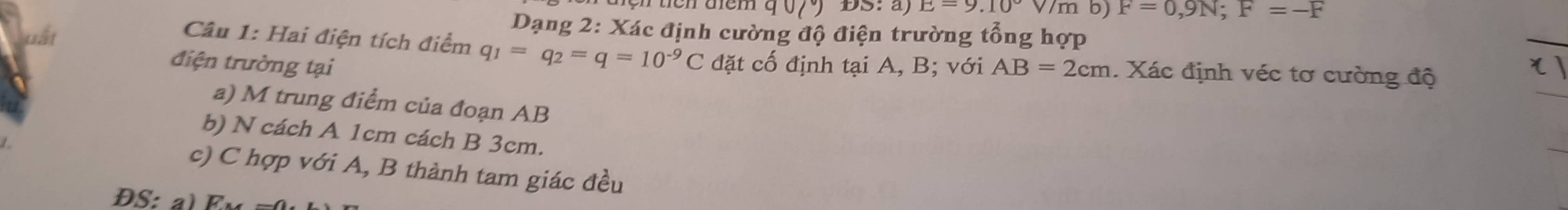 90(^circ ) ĐS: a) E=9.10°V/m b) F=0,9N; F=-F
uất 
Dạng 2: Xác định cường độ điện trường tổng hợp 
Câu 1: Hai điện tích điểm q_1=q_2=q=10^(-9)C
điện trường tại đặt cố định tại A, B; với AB=2cm. Xác định véc tơ cường độ 
a) M trung điểm của đoạn AB
b) N cách A 1cm cách B 3cm. 
c) C hợp với A, B thành tam giác đều