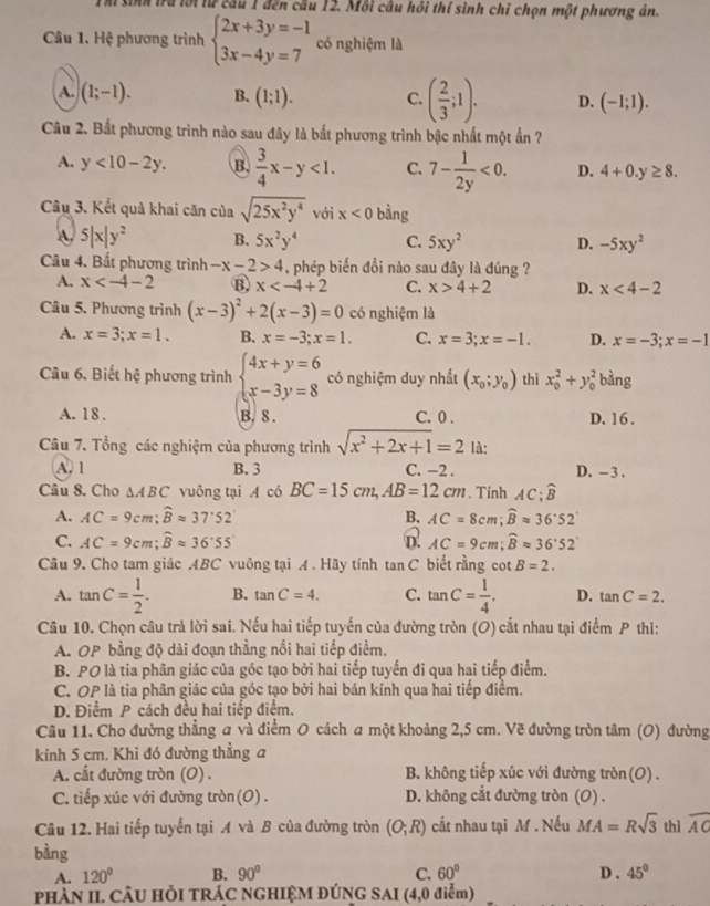 hi sinh trú lới từ cầu 1 đến cầu 12. Mỗi câu hồi thí sinh chỉ chọn một phương án.
Câu 1. Hệ phương trình beginarrayl 2x+3y=-1 3x-4y=7endarray. có nghiệm là
A. (1;-1). B. (1;1). C. ( 2/3 ;1). D. (-1;1).
Câu 2. Bất phương trình nào sau đây là bắt phương trình bậc nhất một ẩn ?
A. y<10-2y. B.  3/4 x-y<1. C. 7- 1/2y <0. D. 4+0.y≥ 8.
Câu 3. Kết quả khai căn của sqrt(25x^2y^4) với x<0</tex> bàng
W 5|x|y^2 B. 5x^2y^4 C. 5xy^2 D. -5xy^2
Câu 4. Bất phương trình -x-2>4 , phép biến đồi nào sau đây là đúng ?
A. x B x C. x>4+2 D. x<4-2</tex>
Câu 5. Phương trình (x-3)^2+2(x-3)=0 có nghiệm là
A. x=3;x=1. B. x=-3;x=1. C. x=3;x=-1. D. x=-3;x=-1
Câu 6. Biết hệ phương trình beginarrayl 4x+y=6 x-3y=8endarray. có nghiệm duy nhất (x_0;y_0) thì x_0^(2+y_0^2 bàng
A. 18 . B. 8. C. 0 . D. 16 .
Câu 7. Tổng các nghiệm của phương trình sqrt(x^2)+2x+1)=2 là:
A. 1 B. 3 C. −2 . D. - 3 .
Câu 8. Cho △ ABC vuông tại A có BC=15cm,AB=12cm. Tinh AC; widehat B
A. AC=9cm;widehat Bapprox 37.52 B. AC=8cm;widehat Bapprox 36°52'
C. AC=9cm;widehat Bapprox 36°55 D. AC=9cm;widehat Bapprox 36°52
Câu 9, Cho tam giác ABC vuông tại A . Hãy tính tan C biết rằng . cot B=2.
A. tan C= 1/2 . B. tan C=4. C. tan C= 1/4 . D. tan C=2.
Câu 10. Chọn câu trả lời sai. Nếu hai tiếp tuyển của đường tròn (O) cắt nhau tại điểm P thì:
A. OP bằng độ dài đoạn thẳng nổi hai tiếp điểm.
B. PO là tia phân giác của góc tạo bởi hai tiếp tuyến đi qua hai tiếp điểm.
C. OP là tia phân giác của góc tạo bởi hai bán kính qua hai tiếp điểm.
D. Điểm P cách đều hai tiếp điểm.
Câu 11, Cho đường thẳng a và điểm 0 cách a một khoảng 2,5 cm. Vẽ đường tròn tâm (O) đường
kính 5 cm. Khi đó đường thẳng a
A. cắt đường tròn (O) . B. không tiếp xúc với đường tròn(O) .
C. tiếp xúc với đường tròn(O) . D. không cắt đường tròn (O) .
Câu 12. Hai tiếp tuyến tại A và B của đường tròn (O;R) cắt nhau tại M . Nếu MA=Rsqrt(3) thì overline AC
bàng
A. 120° B. 90° C. 60° D . 45°
PHÀN II. CÂU HÒI TRÁC NGHIỆM ĐÚNG SAI (4,0 điểm)