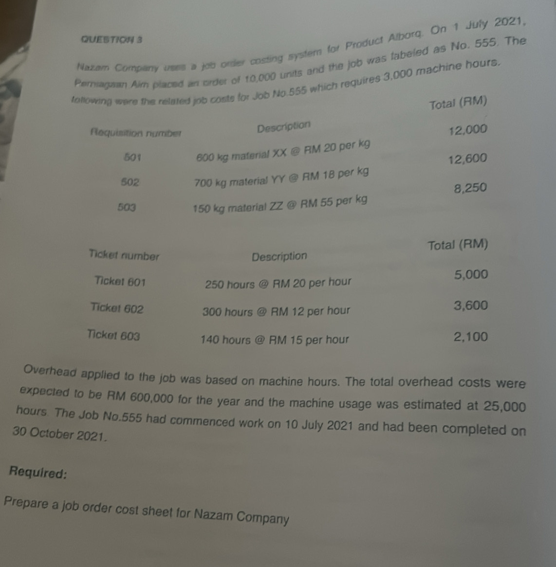 Nazam Company uses a job order costing system for Product Alborq. On 1 July 2021, 
Pernragwan Aim placed an order of 10,000 units and the job was fabeled as No. 555. The 
tollowing were the related job costs for Job No. 555 which requires 3,000 machine hours. 
Total (RM) 
lequisition number 
Description
12,000
501
600 kg material XX @ RM 20 per kg
12,600
502
700 kg material YY @ RM 18 per kg
503 150 kg material ZZ @ RM 55 per kg 8,250
Overhead applied to the job was based on machine hours. The total overhead costs were 
expected to be RM 600,000 for the year and the machine usage was estimated at 25,000
hours. The Job No. 555 had commenced work on 10 July 2021 and had been completed on 
30 October 2021. 
Required: 
Prepare a job order cost sheet for Nazam Company