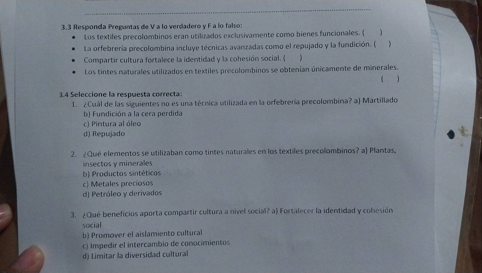 3.3 Responda Preguntas de V a lo verdadero y F a lo falso:
Los textiles precolombinos eran utilizados exclusivamente como bienes funcionales. ( )
La orfebrería precolombina incluye técnicas avanzadas como el repujado y la fundición. ( )
Compartir cultura fortalece la identidad y la cohesión social. ( )
Los tintes naturales utilizados en textiles precolombinos se obtenían únicamente de minerales.
 )
3.4 Seleccione la respuesta correcta:
1. ¿Cuál de las siguientes no es una técnica utilizada en la orfebrería precolombina? a) Martillado
b) Fundición a la cera perdida
c) Pintura al óleo
d) Repujado
2. ¿Qué elementos se utilizaban como tintes naturales en los textiles precolombinos? a) Plantas,
insectos y minerales
b) Productos sintéticos
c) Metales preciosos
d) Petróleo y derivados
3. ¿Qué beneficios aporta compartir cultura a nivel social? a) Fortalecer la identidad y cohesión
social
b) Promover el aislamiento cultural
c) Impedir el intercambio de conocimientos
d) Limitar la diversidad cultural