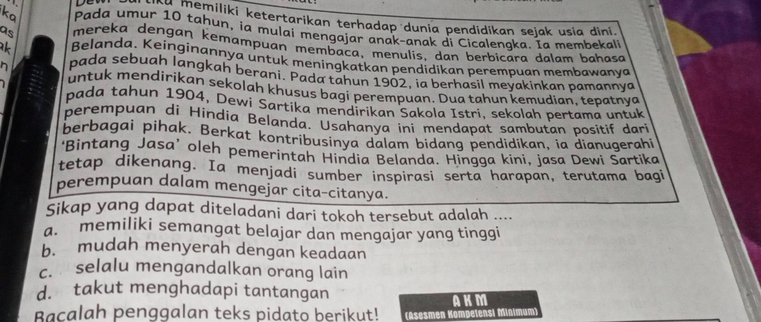 ka
κa memiliki ketertarikan terhadap dunia pendidikan sejak usia dini.
Pada umur 10 tahun, ia mulai mengajar anak-anak di Cicalengka. Ia membekali
as
k
mereka dengaŋ kemampuan membaca, menulis, dan berbicara dalam bahasa
Belanda. Keinginannya untuk meningkatkan pendidikan perempuan membawanya
n
pada sebuah langkah berani. Pada tahun 1902, ia berhasil meyakinkan pamannya
untuk mendirikan sekolah khusus bagi perempuan. Dua tahun kemudian, tepatnya
pada tahun 1904, Dewi Sartika mendirikan Sakola Istri, sekolah pertama untuk
perempuan di Hindia Belanda. Usahanya ini mendapat sambutan positif dari
berbagai pihak. Berkat kontribusinya dalam bidang pendidikan, ia dianugerahi
‘Bintang Jasa’ oleh pemerintah Hindia Belanda. Hingga kini, jasa Dewi Sartika
tetap dikenang. Ia menjadi sumber inspirasi serta harapan, terutama bagi
perempuan dalam mengejar cita-citanya.
Sikap yang dapat diteladani dari tokoh tersebut adalah ....
a. memiliki semangat belajar dan mengajar yang tinggi
b. mudah menyerah dengan keadaan
c. selalu mengandalkan orang lain
d. takut menghadapi tantangan
AKM
Bacalah penggalan teks pidato berikut! (Asesmen Kompetensi Minimum)