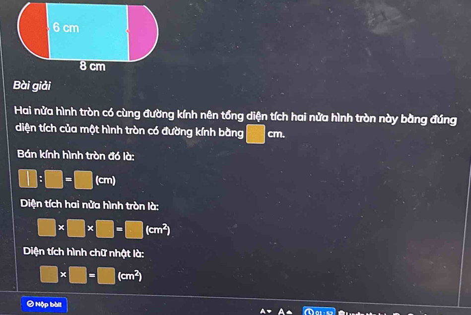 Bài giải 
Hai nửa hình tròn có cùng đường kính nên tổng diện tích hai nửa hình tròn này bằng đúng 
diện tích của một hình tròn có đường kính bằng □ cm. 
Bán kính hình tròn đó là:
□ :□ =□ (c cm)
Diện tích hai nửa hình tròn là:
□ * □ * □ =□ (cm^2)
Diện tích hình chữ nhật là:
□ * □ =□ (cm^2)
Ô Nộp bàil