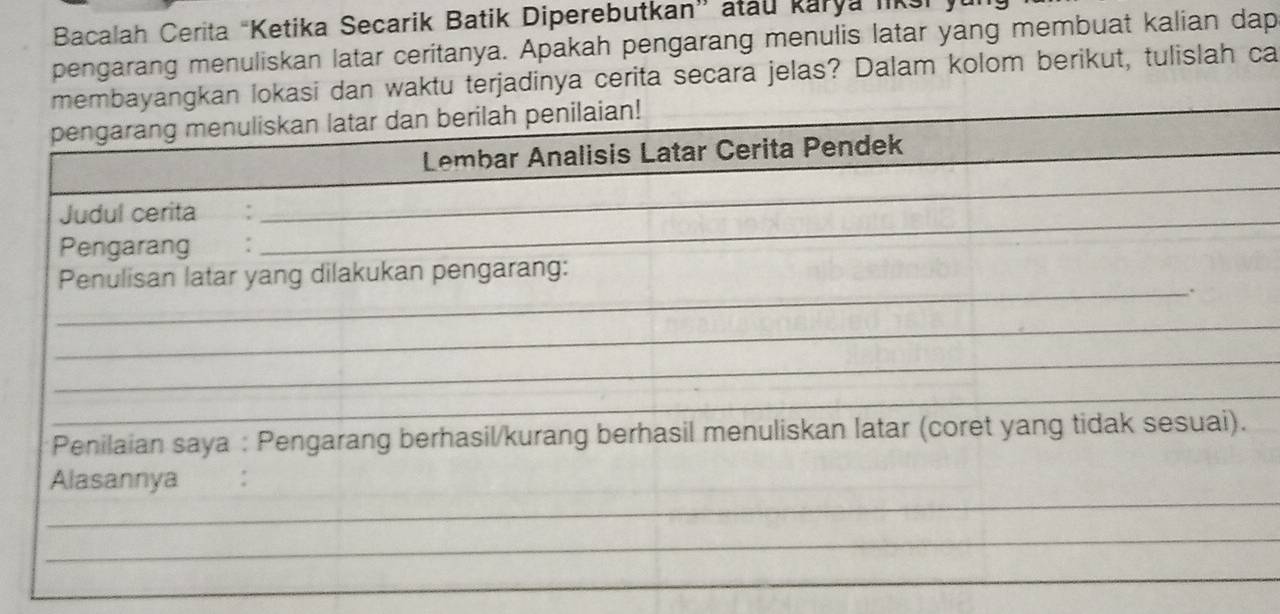 Bacalah Cerita “Ketika Secarik Batik Diperebutkan” atau karya liks 
pengarang menuliskan latar ceritanya. Apakah pengarang menulis latar yang membuat kalian dap 
membayangkan lokasi dan waktu terjadinya cerita secara jelas? Dalam kolom berikut, tulislah ca