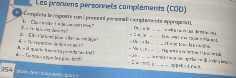 Les pronoms personnels compléments (COD)
Completa le risposte con i pronomi personali complemento appropriati.
1. - Élise invite-t-elle souvent Meg? - Oui, elle invite tous les dimanches.
2. - Tu fais tes devoirs? - Oui, je _fais avec ma copine Margot.
3. - Elle t'attend pour aller au collège? - Oui, elle_ attend tous les matins.
4. - Tu regardes la télé ce soir? - Non, je _regarde seulement le samedi.
- Je
5. - À quelle heure tu prends ton thé? _prends tous les après-midi à cinq heures.
6. - Tu nous appelles plus tard? - D'accord, je _appelle à midi.
354 trois cent cinquante-quatre