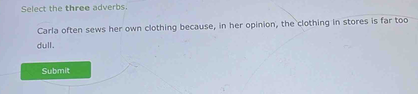 Select the three adverbs. 
Carla often sews her own clothing because, in her opinion, the clothing in stores is far too 
dull. 
Submit