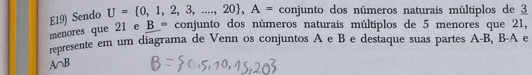 E19) Sendo U= 0,1,2,3,...,20 , A= conjunto dos números naturais múltiplos de 3
menores que 21 e B= conjunto dos números naturais múltiplos de 5 menores que 21, 
represente em um diagrama de Venn os conjuntos A e B e destaque suas partes A-B, B-A e
A∩ B