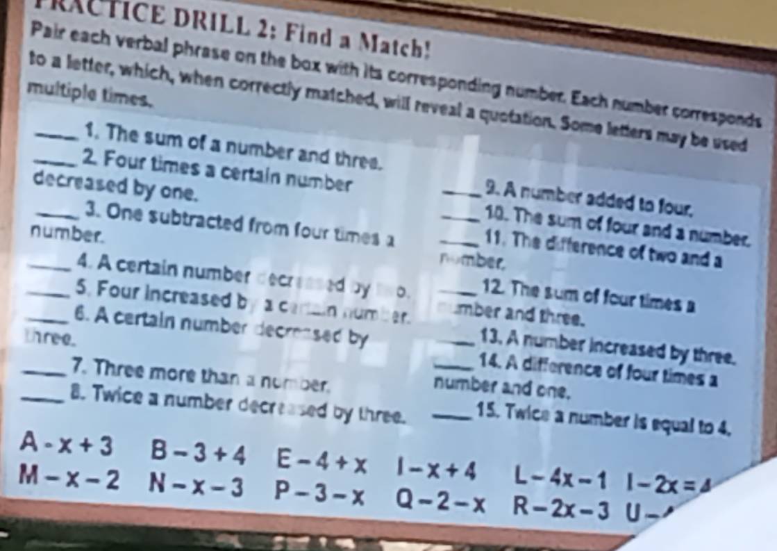 FRACTICE DRILL 2: Find a Match!
Pair each verbal phrase on the box with its corresponding number. Each number corresponds
multiple times.
to a letter, which, when correctly matched, will reveal a quotation. Some letters may be used
1. The sum of a number and three.
_2. Four times a certain number
decreased by one.
_9. A number added to four,
_3. One subtracted from four times a
_10. The sum of four and a number.
_number. nomber,
11. The difference of two and a
4. A certain number decreased by two. 12. The sum of four times a
_5. Four increased by a cartain number._
mber and three.
_6. A certain number decrensed by
three.
_13. A number increased by three.
_14. A difference of four times a
_7. Three more than a number.
number and one.
_8. Twice a number decreased by three._
15. Twice a number is equal to 4.
A-x+3 B-3+4 E-4+x 1-x+4 L-4x-11-2x=
M-x-2 N-x-3 P-3-x Q-2-x R-2x-3 U_ ,