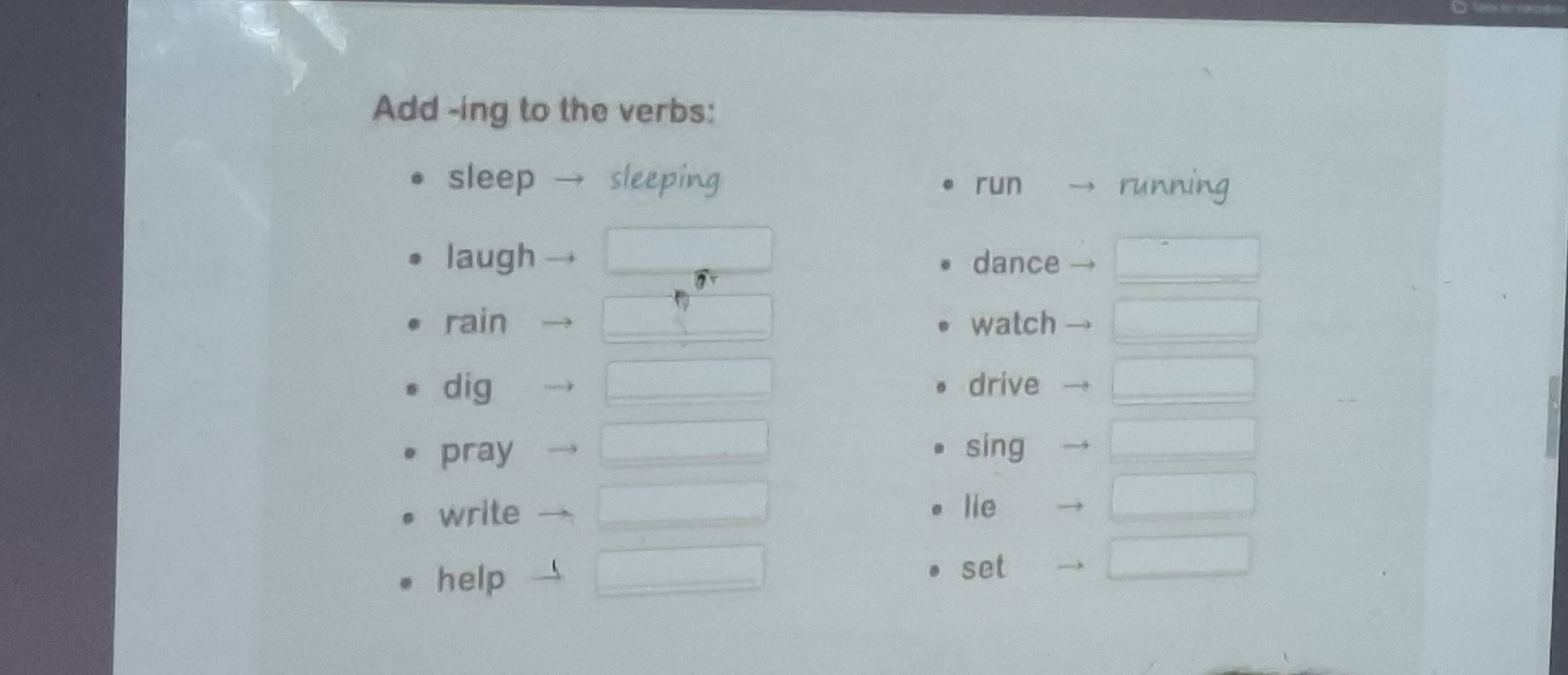 Add -ing to the verbs: 
sleep sleeping run running 
laugh dance_ 
rain _watch_ 
dig _drive_ 
pray _sing_ 
write _lie 
_ 
help _set