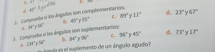 a. 21
e, 90
d. 45°
2. Comprueba si los ángulos son complementarios: 89° C.
y 11° d. 23° y 67°
a. 34° y 56° b. 45° y 55°
73° 17°
3. Comprueba si los ángulos son suplementarios:
a. 134° 56° b. 84° y 96° C. 96° y 45° d. y
nángulo es el suplemento de un ángulo agudo?