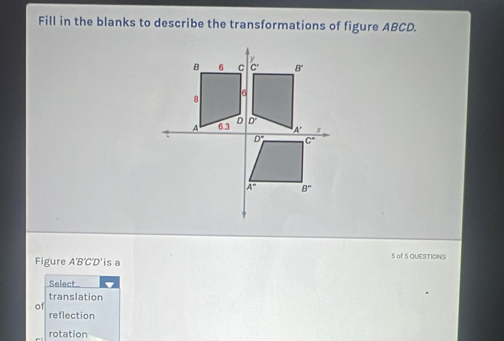 Fill in the blanks to describe the transformations of figure ABCD.
Figure A'B'C'D' is a
5 of 5 QUESTIONS
Select
translation
of
reflection
rotation