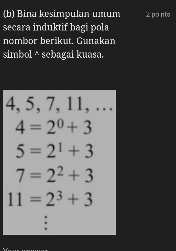 Bina kesimpulan umum 2 points 
secara induktif bagi pola 
nombor berikut. Gunakan 
simbol^(sebagai kuasa.
4, 5, 7, 11, …
4=2^0)+3
5=2^1+3
7=2^2+3
11=2^3+3.