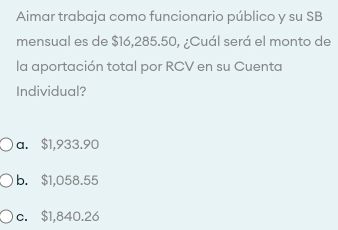 Aimar trabaja como funcionario público y su SB
mensual es de $16,285.50, ¿Cuál será el monto de
la aportación total por RCV en su Cuenta
Individual?
a. $1,933.90
b. $1,058.55
c. $1,840.26