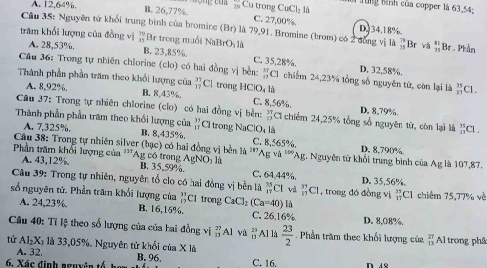 lợng của 29 Cu trong CuCl_2 là
1ời trung bình của copper 1à 63,54;
A. 12,64%. B. 26,77%. C. 27,00%.
Câu 35: Nguyên tử khối trung bình của bromine (Br) là 79,91. Bromine (brom) có 2 đồng vị là beginarrayr 79 35endarray
D.)34,18%.
trăm khối lượng của đồng vị beginarrayr 79 35endarray Br trong muối NaBr O_3 là Br và beginarrayr 81 35endarray Br. Phần
A. 28,53%. B. 23,85%. C. 35,28%.
D. 32,58%.
Câu 36: Trong tự nhiên chlorine (clo) có hai đồng vị bền: beginarrayr 37 17endarray Cl chiếm 24,23% tổng số nguyên tử, còn lại là beginarrayr 35 17endarray Cl.
Thành phần phần trăm theo khối lượng của beginarrayr 37 17endarray Cl trong HCl O_4 là
A. 8,92%. B. 8,43%. C. 8,56%. D. 8,79%.
Câu 37: Trong tự nhiên chlorine (clo) có hai đồng vị bền: beginarrayr 37 17endarray Cl chiếm 24,25% tổng số nguyên tử, còn lại là beginarrayr 35 17endarray
Thành phần phần trăm theo khối lượng của beginarrayr 37 17endarray Cl trong NaCl O_4 là Cl .
A. 7,325%. B. 8,435%. C. 8,565%. D. 8,790%.
Câu 38: Trong tự nhiên silver (bạc) có hai đồng vị bền la 107
Phần trăm khối lượng của ''Ag có trong AgNO_3 là Ag và 109 1c g. Nguyên tử khối trung bình của Ag là 107,87.
A. 43,12%. B. 35,59%. C. 64,44%.
D. 35,56%.
Câu 39: Trong tự nhiên, nguyên tố clo có hai đồng vị bền là _(17)^(35)Cl l và _(17)^(37)Cl , trong đó đồng vị _(17)^(35)Cl chiếm 75,77% về
số nguyên tử. Phần trăm khối lượng của _(17)^(37)Cl trong CaCl_2(Ca=40) là
A. 24,23%. B. 16,16%. C. 26,16%. D. 8,08%.
Câu 40: Tỉ lệ theo số lượng của của hai đồng vị beginarrayr 27 13endarray Al và beginarrayr 29 13endarray Al là  23/2 . Phần trăm theo khối lượng của beginarrayr 27 13endarray Al trong phâ
tử Al_2X_3 là 33,05%. Nguyên tử khối của X là
A. 32. B. 96. C. 16.
6. Xác định nguyên tố