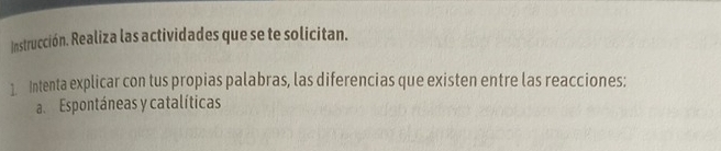 Instrucción. Realiza las actividades que se te solicitan. 
1. Intenta explicar con tus propias palabras, las diferencias que existen entre las reacciones: 
a Espontáneas y catalíticas