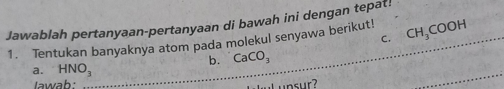 Jawablah pertanyaan-pertanyaan di bawah ini dengan tepat! 
C. CH_3COOH _ 
_ 
_ 
1. Tentukan banyaknya atom pada molekul senyawa berikut! 
b. CaCO_3
_ 
a. HNO_3
_ 
lawab: unsur? 
_