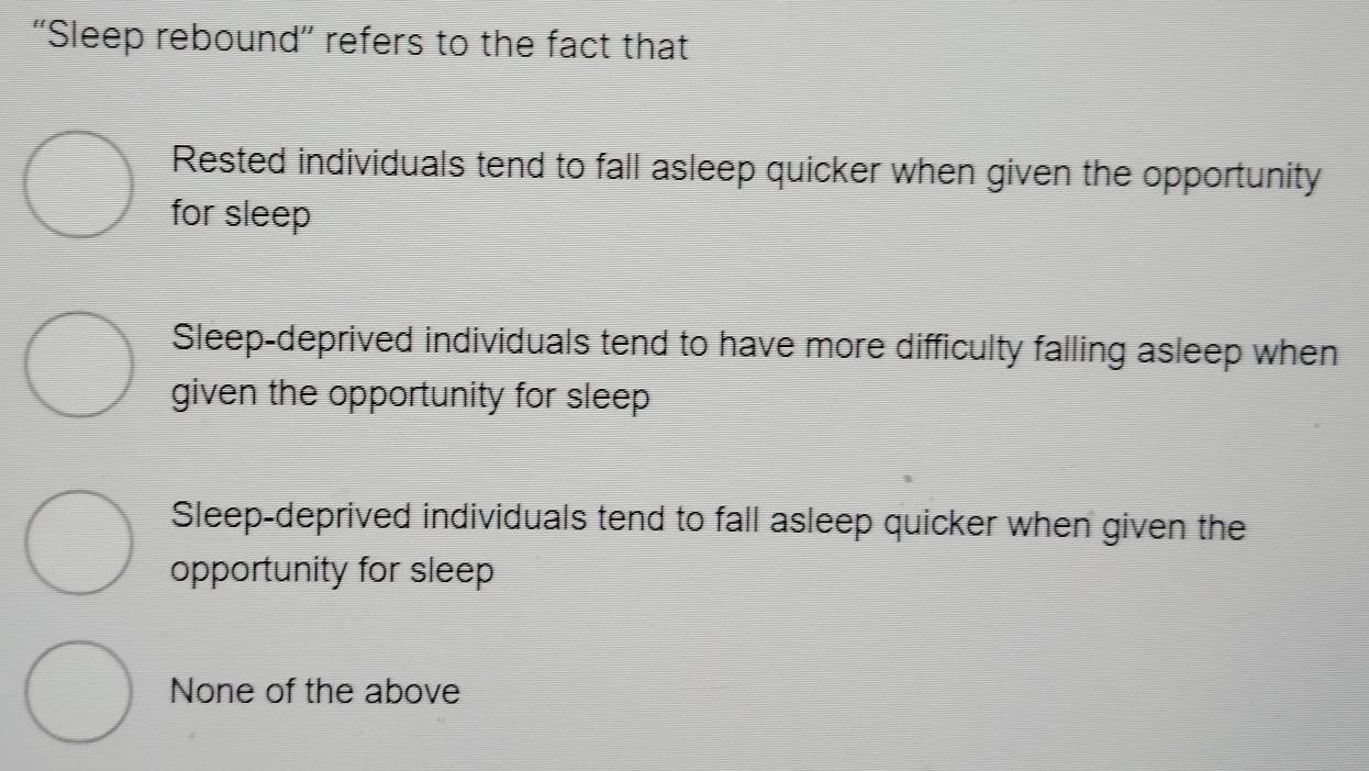 ''Sleep rebound”' refers to the fact that
Rested individuals tend to fall asleep quicker when given the opportunity
for sleep
Sleep-deprived individuals tend to have more difficulty falling asleep when
given the opportunity for sleep
Sleep-deprived individuals tend to fall asleep quicker when given the
opportunity for sleep
None of the above