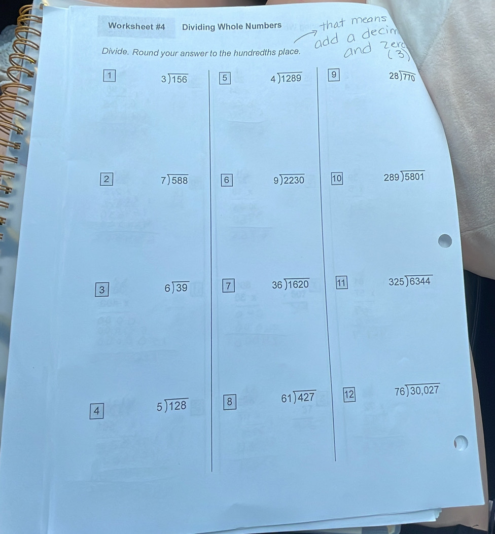 Worksheet #4 Dividing Whole Numbers 
Divide. Round your answer to the hundredths place. 
1 beginarrayr 3encloselongdiv 156endarray 5 beginarrayr 4encloselongdiv 1289endarray 9 28encloselongdiv 770
2 beginarrayr 7encloselongdiv 588endarray 6 beginarrayr 9encloselongdiv 2230endarray 10 beginarrayr 289encloselongdiv 5801endarray
3
beginarrayr 6encloselongdiv 39endarray 7 beginarrayr 36encloselongdiv 1620endarray 11 325encloselongdiv 6344
4
beginarrayr 5encloselongdiv 128endarray 8 61encloselongdiv 427 12 beginarrayr 76encloselongdiv 30,027endarray